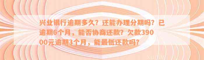 兴业银行逾期多久？还能办理分期吗？已逾期6个月，能否协商还款？欠款39000元逾期3个月，能最低还款吗？