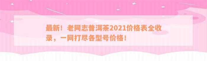 最新！老同志普洱茶2021价格表全收录，一网打尽各型号价格！