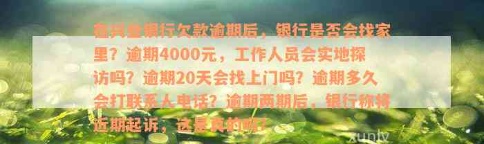 在兴业银行欠款逾期后，银行是否会找家里？逾期4000元，工作人员会实地探访吗？逾期20天会找上门吗？逾期多久会打联系人电话？逾期两期后，银行称将近期起诉，这是真的吗？