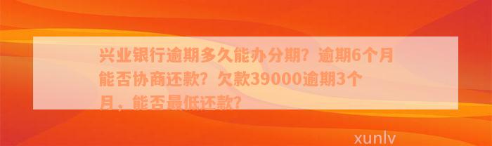 兴业银行逾期多久能办分期？逾期6个月能否协商还款？欠款39000逾期3个月，能否最低还款？