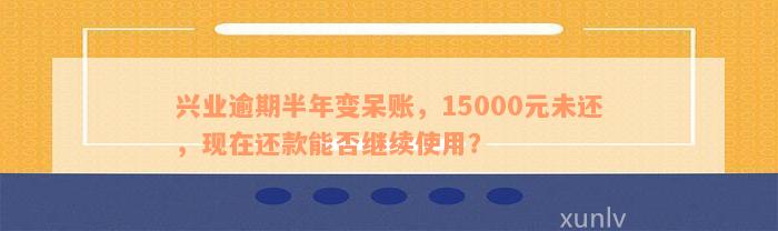 兴业逾期半年变呆账，15000元未还，现在还款能否继续使用？