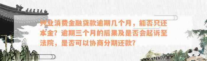 兴业消费金融贷款逾期几个月，能否只还本金？逾期三个月的后果及是否会起诉至法院，是否可以协商分期还款？