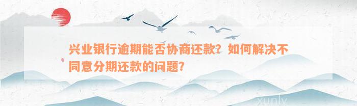 兴业银行逾期能否协商还款？如何解决不同意分期还款的问题？