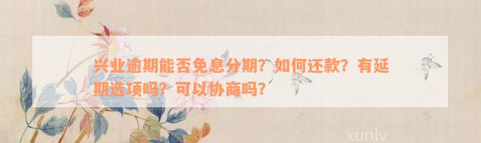 兴业逾期能否免息分期？如何还款？有延期选项吗？可以协商吗？