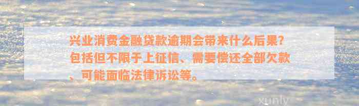 兴业消费金融贷款逾期会带来什么后果？包括但不限于上征信、需要偿还全部欠款、可能面临法律诉讼等。