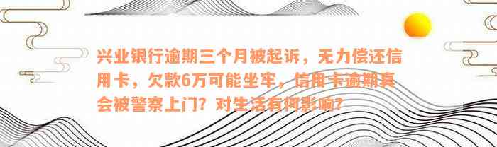 兴业银行逾期三个月被起诉，无力偿还信用卡，欠款6万可能坐牢，信用卡逾期真会被警察上门？对生活有何影响？