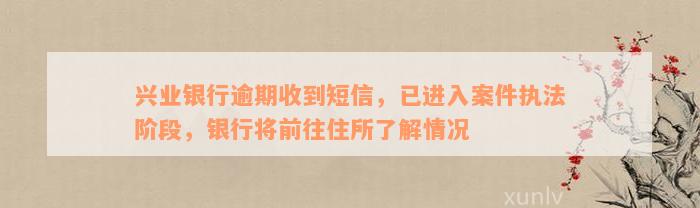 兴业银行逾期收到短信，已进入案件执法阶段，银行将前往住所了解情况