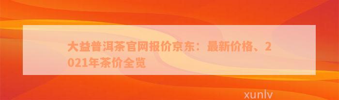 大益普洱茶官网报价京东：最新价格、2021年茶价全览