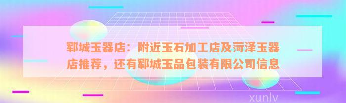 郓城玉器店：附近玉石加工店及菏泽玉器店推荐，还有郓城玉品包装有限公司信息