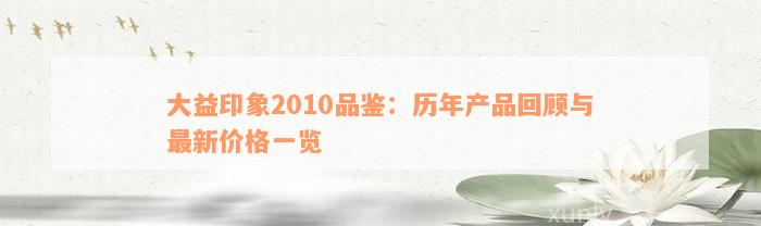 大益印象2010品鉴：历年产品回顾与最新价格一览