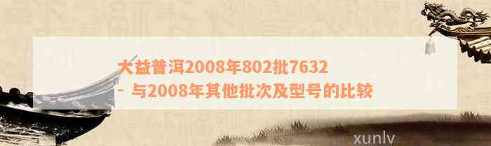 大益普洱2008年802批7632 - 与2008年其他批次及型号的比较