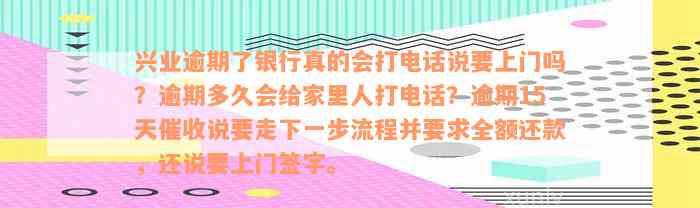 兴业逾期了银行真的会打电话说要上门吗？逾期多久会给家里人打电话？逾期15天催收说要走下一步流程并要求全额还款，还说要上门签字。