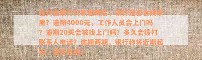 在兴业银行欠款逾期后，银行是否会找家里？逾期4000元，工作人员会上门吗？逾期20天会被找上门吗？多久会拨打联系人电话？逾期两期，银行称将近期起诉，是否真实？