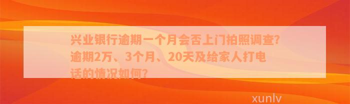 兴业银行逾期一个月会否上门拍照调查？逾期2万、3个月、20天及给家人打电话的情况如何？