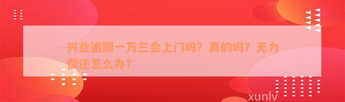 兴业逾期一万三会上门吗？真的吗？无力偿还怎么办？