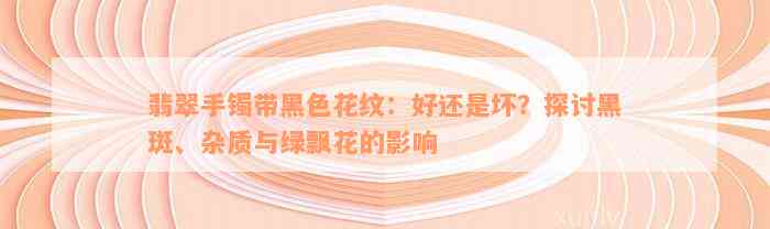 翡翠手镯带黑色花纹：好还是坏？探讨黑斑、杂质与绿飘花的影响