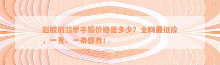 起胶的翡翠手镯价格是多少？全网最低价，一克、一条都有！