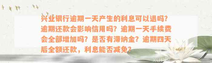 兴业银行逾期一天产生的利息可以退吗？逾期还款会影响信用吗？逾期一天手续费会全部增加吗？是否有滞纳金？逾期四天后全额还款，利息能否减免？