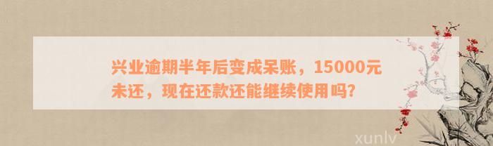 兴业逾期半年后变成呆账，15000元未还，现在还款还能继续使用吗？