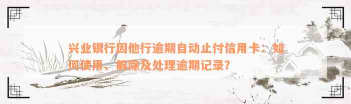 兴业银行因他行逾期自动止付信用卡：如何使用、解除及处理逾期记录？