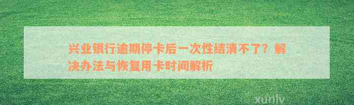 兴业银行逾期停卡后一次性结清不了？解决办法与恢复用卡时间解析