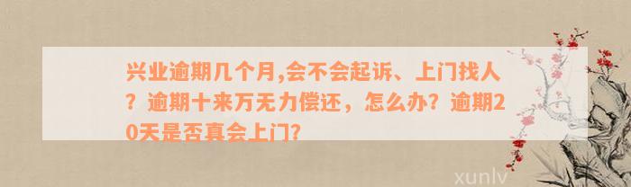 兴业逾期几个月,会不会起诉、上门找人？逾期十来万无力偿还，怎么办？逾期20天是否真会上门？