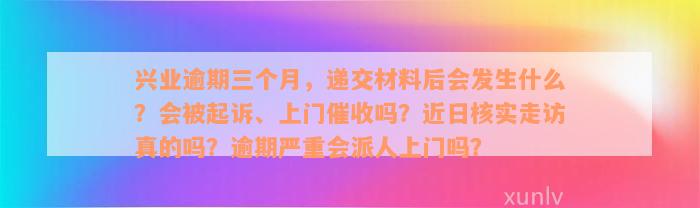 兴业逾期三个月，递交材料后会发生什么？会被起诉、上门催收吗？近日核实走访真的吗？逾期严重会派人上门吗？