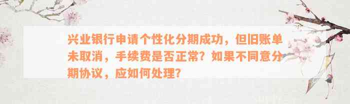 兴业银行申请个性化分期成功，但旧账单未取消，手续费是否正常？如果不同意分期协议，应如何处理？