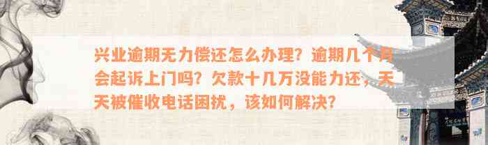 兴业逾期无力偿还怎么办理？逾期几个月会起诉上门吗？欠款十几万没能力还，天天被催收电话困扰，该如何解决？