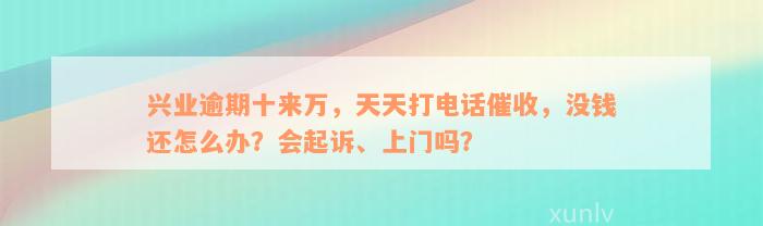 兴业逾期十来万，天天打电话催收，没钱还怎么办？会起诉、上门吗？