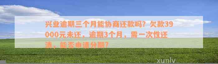 兴业逾期三个月能协商还款吗？欠款39000元未还，逾期3个月，需一次性还清，能否申请分期?