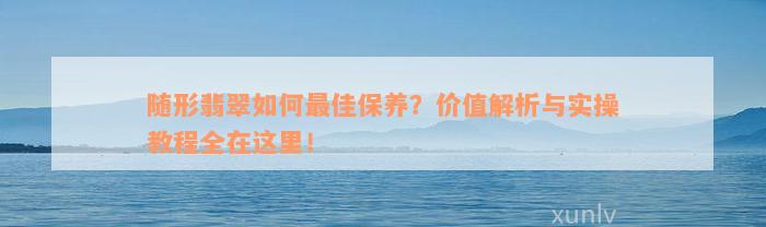 随形翡翠如何最佳保养？价值解析与实操教程全在这里！