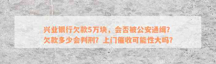 兴业银行欠款5万块，会否被公安通缉？欠款多少会判刑？上门催收可能性大吗？