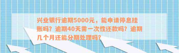 兴业银行逾期5000元，能申请停息挂账吗？逾期40天需一次性还款吗？逾期几个月还能分期处理吗？