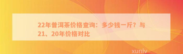 22年普洱茶价格查询：多少钱一斤？与21、20年价格对比