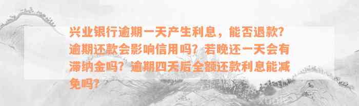 兴业银行逾期一天产生利息，能否退款？逾期还款会影响信用吗？若晚还一天会有滞纳金吗？逾期四天后全额还款利息能减免吗？