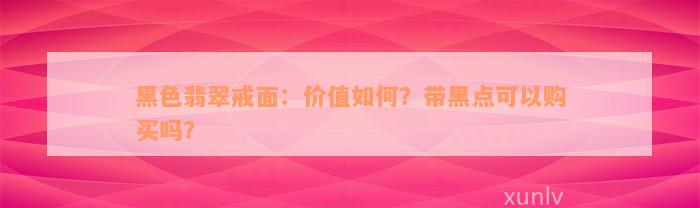 黑色翡翠戒面：价值如何？带黑点可以购买吗？