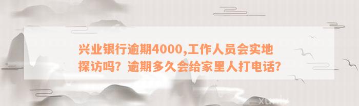 兴业银行逾期4000,工作人员会实地探访吗？逾期多久会给家里人打电话？