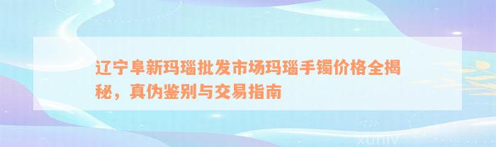 辽宁阜新玛瑙批发市场玛瑙手镯价格全揭秘，真伪鉴别与交易指南