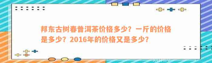 邦东古树春普洱茶价格多少？一斤的价格是多少？2016年的价格又是多少？