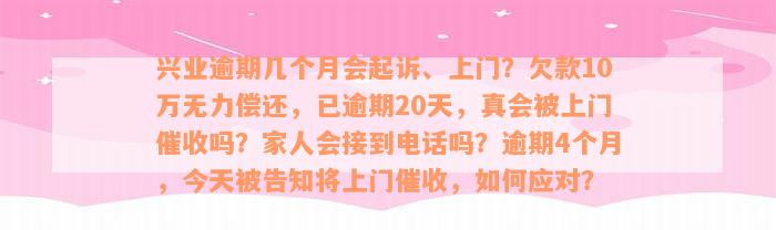 兴业逾期几个月会起诉、上门？欠款10万无力偿还，已逾期20天，真会被上门催收吗？家人会接到电话吗？逾期4个月，今天被告知将上门催收，如何应对？