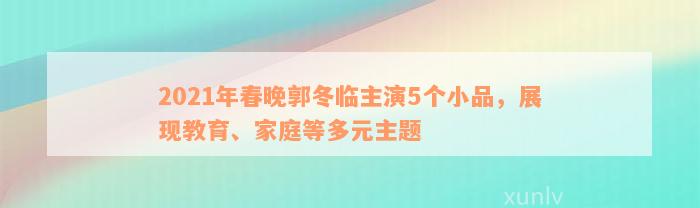 2021年春晚郭冬临主演5个小品，展现教育、家庭等多元主题