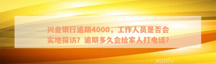 兴业银行逾期4000，工作人员是否会实地探访？逾期多久会给家人打电话？