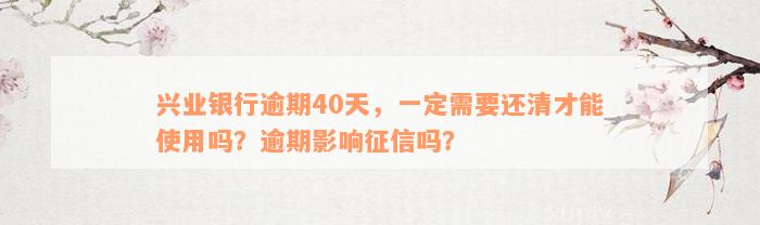 兴业银行逾期40天，一定需要还清才能使用吗？逾期影响征信吗？