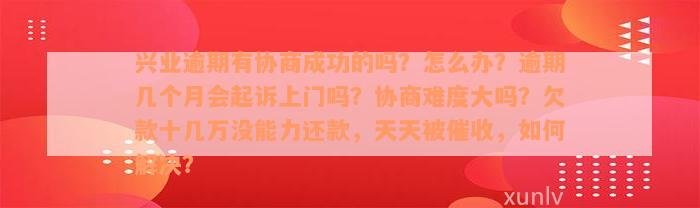 兴业逾期有协商成功的吗？怎么办？逾期几个月会起诉上门吗？协商难度大吗？欠款十几万没能力还款，天天被催收，如何解决？