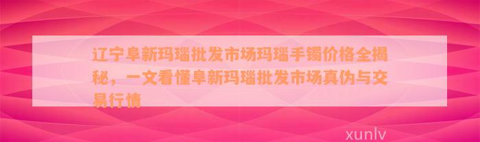 辽宁阜新玛瑙批发市场玛瑙手镯价格全揭秘，一文看懂阜新玛瑙批发市场真伪与交易行情