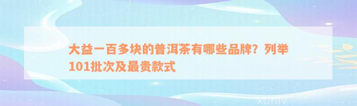大益一百多块的普洱茶有哪些品牌？列举101批次及最贵款式