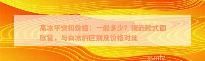 高冰平安扣价格：一般多少？镶嵌款式图欣赏，与白冰的区别及价格对比