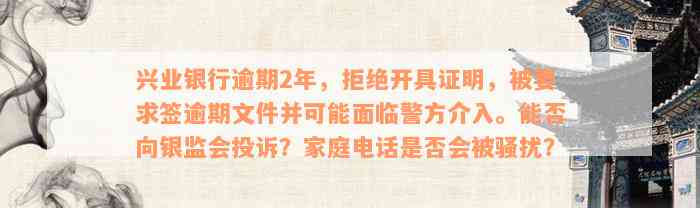 兴业银行逾期2年，拒绝开具证明，被要求签逾期文件并可能面临警方介入。能否向银监会投诉？家庭电话是否会被骚扰？