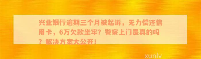 兴业银行逾期三个月被起诉，无力偿还信用卡，6万欠款坐牢？警察上门是真的吗？解决方案大公开！